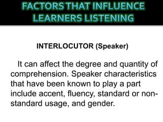 INTERLOCUTOR (Speaker)
It can affect the degree and quantity of
comprehension. Speaker characteristics
that have been known to play a part
include accent, fluency, standard or non-
standard usage, and gender.
 