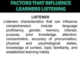 LISTENER
Listeners characteristics that can influence
comprehension include language
proficiency, gender, memory, interest,
purpose, prior knowledge, attention,
concentration, accuracy of pronunciation,
physical and psychological states,
knowledge of context, topic familiarity, and
established learning habits.
 