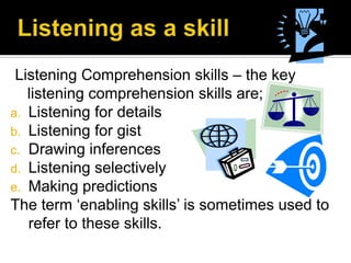 Listening Comprehension skills – the key
listening comprehension skills are;
a. Listening for details
b. Listening for gist
c. Drawing inferences
d. Listening selectively
e. Making predictions
The term ‘enabling skills’ is sometimes used to
refer to these skills.
 