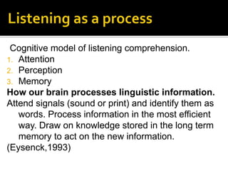 Cognitive model of listening comprehension.
1. Attention
2. Perception
3. Memory
How our brain processes linguistic information.
Attend signals (sound or print) and identify them as
words. Process information in the most efficient
way. Draw on knowledge stored in the long term
memory to act on the new information.
(Eysenck,1993)
 