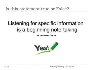 Is this statement true or False?
Listening for specific information
is a beginning note-taking
exercise.
1/15/201611 teaching listening
 
