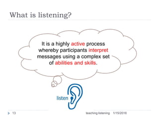 What is listening?
13
It is a highly active process
whereby participants interpret
messages using a complex set
of abilities and skills.
1/15/2016teaching listening
 