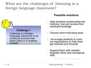 What are the challenges of listening in a
foreign language classroom?
1/15/2016teaching listening18
Challenge 1
Listening in a foreign
language classroom is an
unnatural process that
takes place in a clueless
context.
Possible solutions
 Help students contextualise the
listening text and access their
existing knowledge.
 Choose short motivating texts
 encourage students to voice
out expectations to help them
get oriented and focused.
 Support them with needed
linguistic items and conceptual
aids.
 