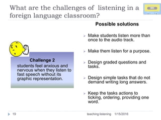 What are the challenges of listening in a
foreign language classroom?
1/15/2016teaching listening19
Challenge 2
students feel anxious and
nervous when they listen to
fast speech without its
graphic representation.
Possible solutions
 Make students listen more than
once to the audio track.
 Make them listen for a purpose.
 Design graded questions and
tasks.
 Design simple tasks that do not
demand writing long answers.
 Keep the tasks actions to
ticking, ordering, providing one
word.
 