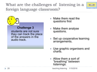 What are the challenges of listening in a
foreign language classroom?
1/15/2016teaching listening20
 Make them read the
questions first
 Make them analyse
questions.
 Set up cooperative learning
arrangements.
 Use graphic organisers and
charts.
 Allow them a sort of
“breathing” between
listenings.
Challenge 3
students are not sure
they can track the place
of the answers in the
audio track.
 