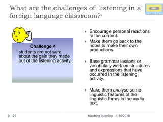 What are the challenges of listening in a
foreign language classroom?
1/15/2016teaching listening21
 Encourage personal reactions
to the content.
 Make them go back to the
notes to make their own
productions.
 Base grammar lessons or
vocabulary work on structures
and expressions that have
occurred in the listening
activity.
 Make them analyse some
linguistic features of the
linguistic forms in the audio
text.
Challenge 4
students are not sure
about the gain they made
out of the listening activity.
 