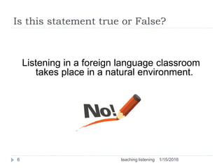 Is this statement true or False?
Listening in a foreign language classroom
takes place in a natural environment.
1/15/20166 teaching listening
 