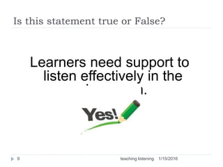 Is this statement true or False?
Learners need support to
listen effectively in the
classroom.
1/15/20169 teaching listening
 