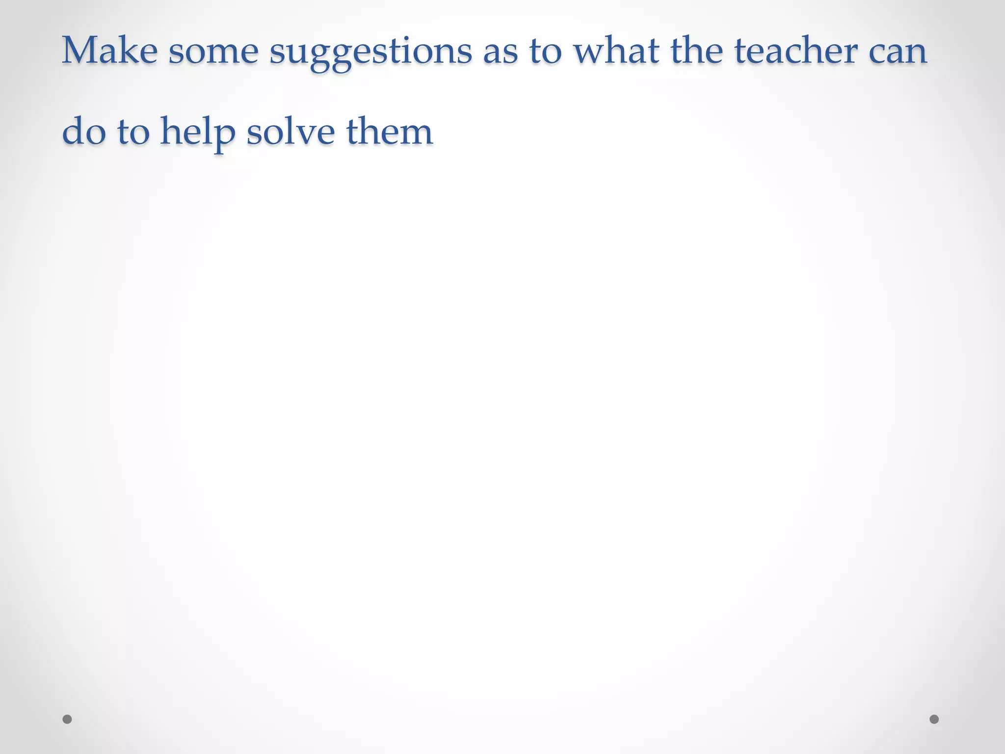 Make some suggestions as to what the teacher can
do to help solve them
 