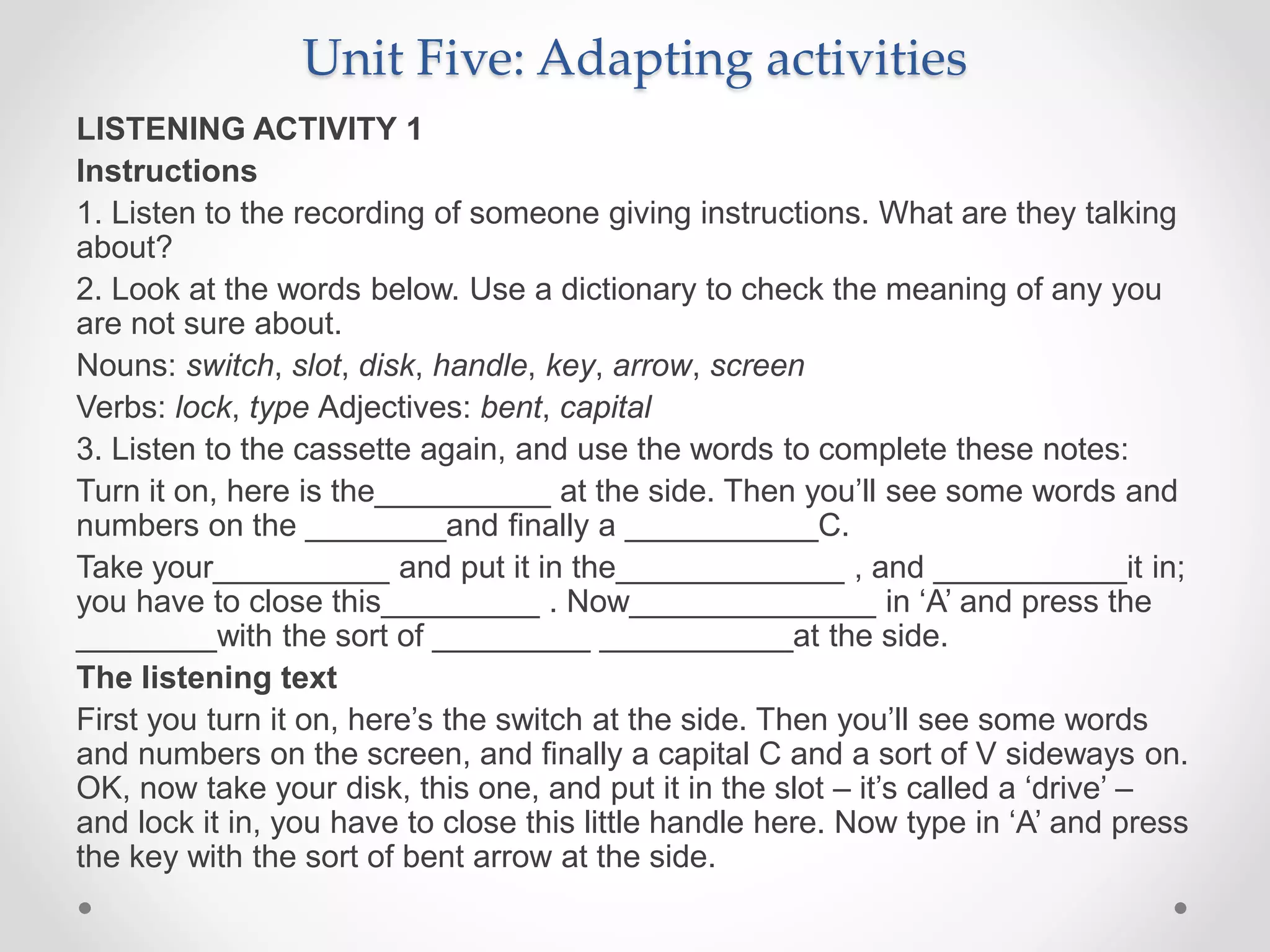 Unit Five: Adapting activities
LISTENING ACTIVITY 1
Instructions
1. Listen to the recording of someone giving instructions. What are they talking
about?
2. Look at the words below. Use a dictionary to check the meaning of any you
are not sure about.
Nouns: switch, slot, disk, handle, key, arrow, screen
Verbs: lock, type Adjectives: bent, capital
3. Listen to the cassette again, and use the words to complete these notes:
Turn it on, here is the__________ at the side. Then you’ll see some words and
numbers on the ________and finally a ___________C.
Take your__________ and put it in the_____________ , and ___________it in;
you have to close this_________ . Now______________ in ‘A’ and press the
________with the sort of _________ ___________at the side.
The listening text
First you turn it on, here’s the switch at the side. Then you’ll see some words
and numbers on the screen, and finally a capital C and a sort of V sideways on.
OK, now take your disk, this one, and put it in the slot – it’s called a ‘drive’ –
and lock it in, you have to close this little handle here. Now type in ‘A’ and press
the key with the sort of bent arrow at the side.
 