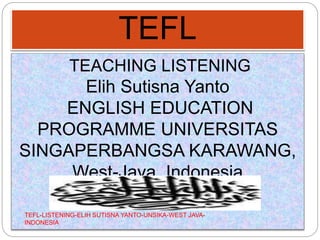 TEFL
TEACHING LISTENING
Elih Sutisna Yanto
ENGLISH EDUCATION
PROGRAMME UNIVERSITAS
SINGAPERBANGSA KARAWANG,
West-Java, Indonesia
elihsutisnayanto@gmail.com
TEFL-LISTENING-ELIH SUTISNA YANTO-UNSIKA-WEST JAVA-
INDONESIA
 