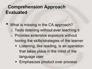 Comprehension Approach
Evaluated

•   What is missing in the CA approach?
    o Tests listening without ever teaching it
    o Provides extensive exposure without
      honing the skills/strategies of the learner
       Listening, like reading, is an operation
        that takes place in the mind of the
        language user
       Emphasizes product over process
 