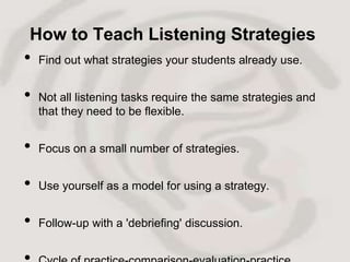 How to Teach Listening Strategies
•   Find out what strategies your students already use.


•   Not all listening tasks require the same strategies and
    that they need to be flexible.


•   Focus on a small number of strategies.


•   Use yourself as a model for using a strategy.


•   Follow-up with a 'debriefing' discussion.
 