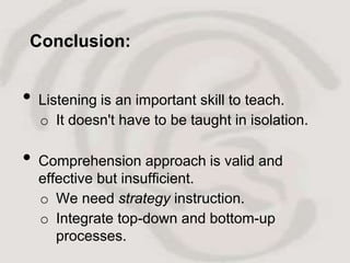 Conclusion:


•   Listening is an important skill to teach.
    o It doesn't have to be taught in isolation.

•   Comprehension approach is valid and
    effective but insufficient.
    o We need strategy instruction.
    o Integrate top-down and bottom-up
       processes.
 