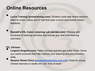 Online Resources
•   Lyrics Training (lyricstraining.com): Dictation style task where learners
    listen to music videos and in real time type in lyrics and receive instant
    feedback.


•   Randall’s ESL Cyber Listening Lab (esl-lab.com): Website with
    hundreds of listening activities that include pre- and post-listening
    exercises.




•
TFL Chinese
    Lingomi (lingomi.com): Helps Chinese learners get better tones. Gives
    you useful products that help improve your listening and pronunciation

•   skills.
    Sesame Street China (sesamestreetchina.com.cn/): Great for young
    chinese learners or adults who are “kids at heart.”
 