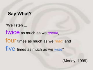 Say What?

"We listen ...
twice as much as we speak,
four times as much as we read, and
five times as much as we write"
                             (Morley, 1999)
 