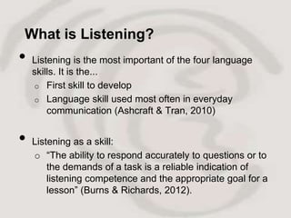 What is Listening?
•   Listening is the most important of the four language
    skills. It is the...
     o First skill to develop
     o Language skill used most often in everyday
        communication (Ashcraft & Tran, 2010)


•   Listening as a skill:
    o “The ability to respond accurately to questions or to
        the demands of a task is a reliable indication of
        listening competence and the appropriate goal for a
        lesson” (Burns & Richards, 2012).
 