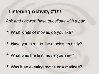 Listening Activity #1!!!
Ask and answer these questions with a pair:

•   What kinds of movies do you like?

•   Have you been to the movies recently?

•   What was the last movie you saw?

•   Was it an evening movie or a matinee?
 