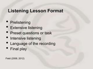 Listening Lesson Format

•   Prelistening
•   Extensive listening
•   Preset questions or task
•   Intensive listening
•   Language of the recording
•   Final play

Field (2008; 2012)
 