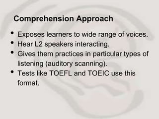 Comprehension Approach
•   Exposes learners to wide range of voices.
•   Hear L2 speakers interacting.
•   Gives them practices in particular types of
    listening (auditory scanning).
•   Tests like TOEFL and TOEIC use this
    format.
 