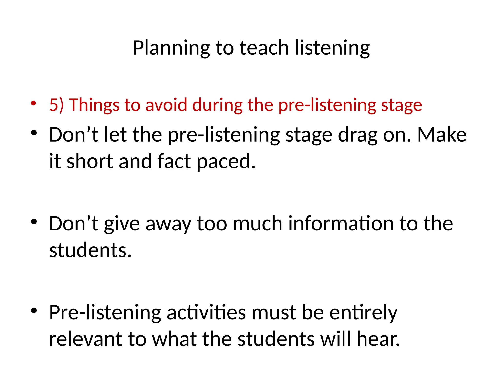 Planning to teach listening
• 5) Things to avoid during the pre-listening stage
• Don’t let the pre-listening stage drag on. Make
it short and fact paced.
• Don’t give away too much information to the
students.
• Pre-listening activities must be entirely
relevant to what the students will hear.
 