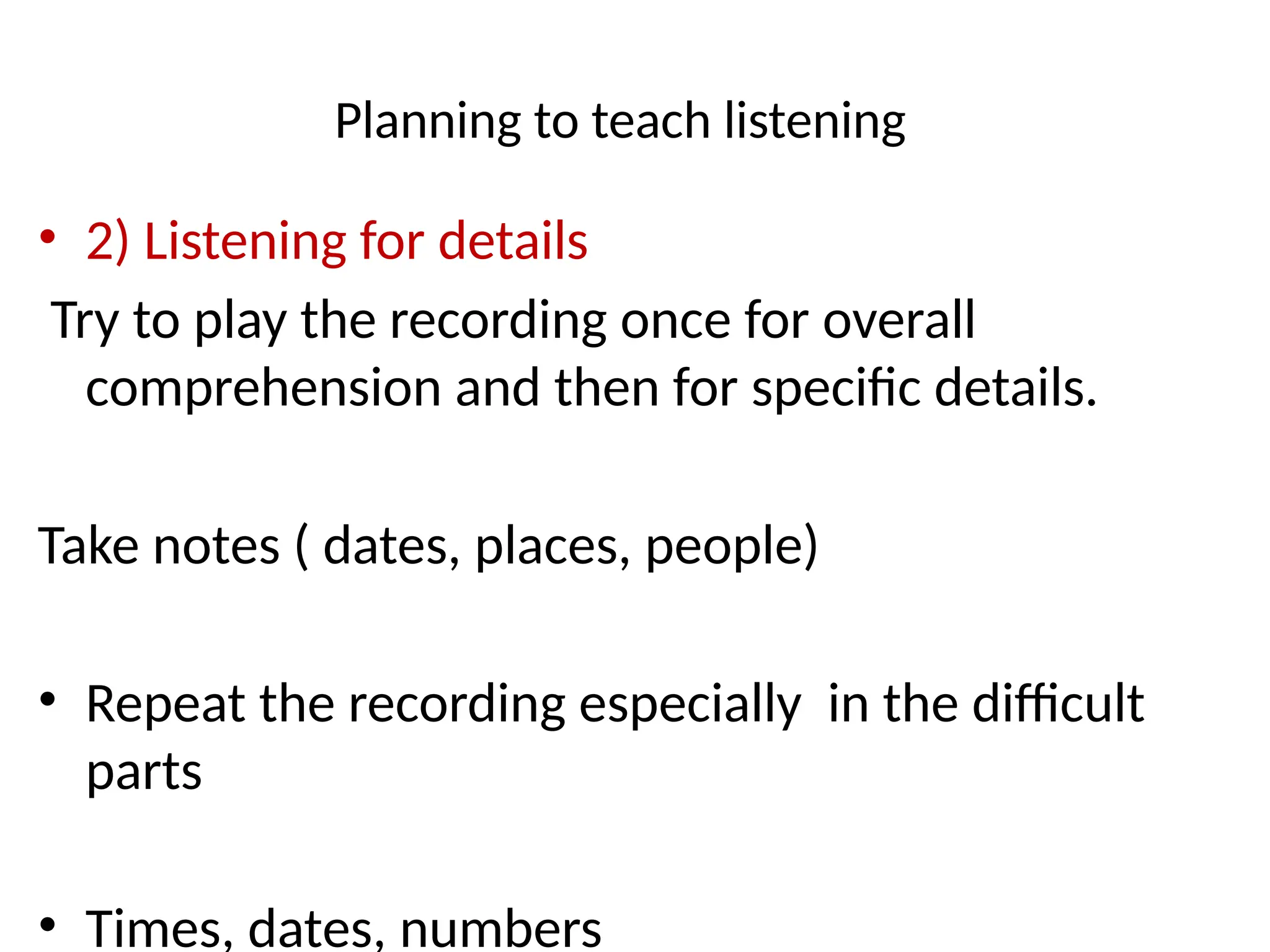 Planning to teach listening
• 2) Listening for details
Try to play the recording once for overall
comprehension and then for specific details.
Take notes ( dates, places, people)
• Repeat the recording especially in the difficult
parts
• Times, dates, numbers
 