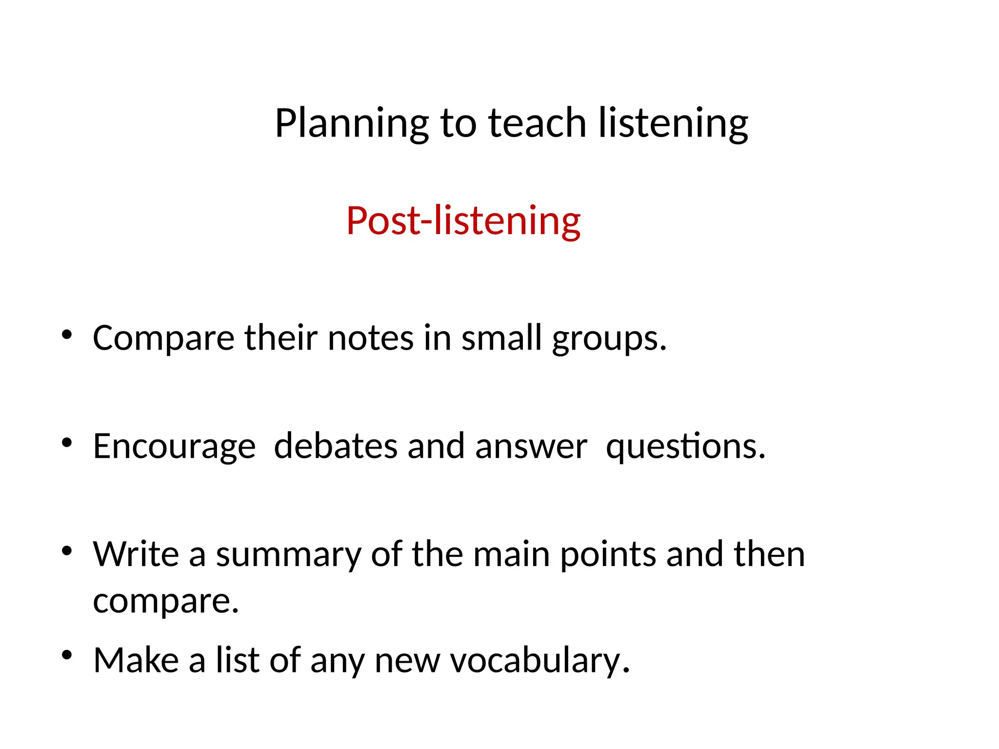 Planning to teach listening
Post-listening
• Compare their notes in small groups.
• Encourage debates and answer questions.
• Write a summary of the main points and then
compare.
• Make a list of any new vocabulary.
 