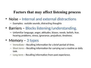 Factors that may affect listening process
• Noise – Internal and external distractions
– Examples: outside sounds, distracting thoughts
• Barriers – Blocks listening/understanding.
– Unfamiliar language, anger, attitudes, biases, needs, beliefs, fear,
hearing problems, stress, ignorance, prejudices, tiredness.
• Memory – 3 types
– Immediate – Recalling information for a brief period of time.
– Short term – Recalling information for carrying out a routine or daily
task.
– Long term – Recalling information from past experience.
 