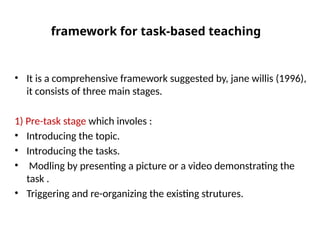 framework for task-based teaching
• It is a comprehensive framework suggested by, jane willis (1996),
it consists of three main stages.
1) Pre-task stage which involes :
• Introducing the topic.
• Introducing the tasks.
• Modling by presenting a picture or a video demonstrating the
task .
• Triggering and re-organizing the existing strutures.
 