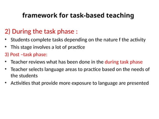 framework for task-based teaching
2) During the task phase :
• Students complete tasks depending on the nature f the activity
• This stage involves a lot of practice
3) Post –task phase:
• Teacher reviews what has been done in the during task phase
• Teacher selects language areas to practice based on the needs of
the students
• Activities that provide more exposure to language are presented
 