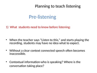 Planning to teach listening
Pre-listening
1) What students need to know before listening:
• When the teacher says “Listen to this,” and starts playing the
recording, students may have no idea what to expect.
• Without a clear context connected speech often becomes
inaccessible.
• Contextual information-who is speaking? Where is the
conversation taking place?
 