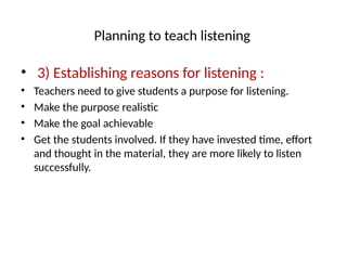 Planning to teach listening
• 3) Establishing reasons for listening :
• Teachers need to give students a purpose for listening.
• Make the purpose realistic
• Make the goal achievable
• Get the students involved. If they have invested time, effort
and thought in the material, they are more likely to listen
successfully.
 