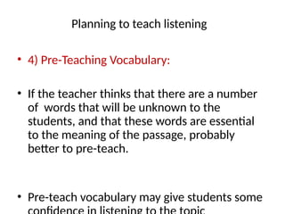 Planning to teach listening
• 4) Pre-Teaching Vocabulary:
• If the teacher thinks that there are a number
of words that will be unknown to the
students, and that these words are essential
to the meaning of the passage, probably
better to pre-teach.
• Pre-teach vocabulary may give students some
 