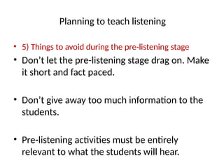 Planning to teach listening
• 5) Things to avoid during the pre-listening stage
• Don’t let the pre-listening stage drag on. Make
it short and fact paced.
• Don’t give away too much information to the
students.
• Pre-listening activities must be entirely
relevant to what the students will hear.
 