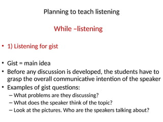 Planning to teach listening
While –listening
• 1) Listening for gist
• Gist = main idea
• Before any discussion is developed, the students have to
grasp the overall communicative intention of the speaker
• Examples of gist questions:
– What problems are they discussing?
– What does the speaker think of the topic?
– Look at the pictures. Who are the speakers talking about?
 