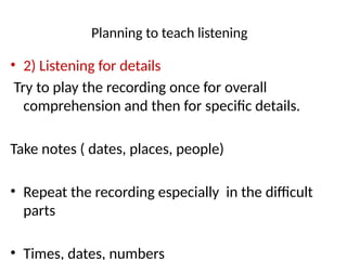 Planning to teach listening
• 2) Listening for details
Try to play the recording once for overall
comprehension and then for specific details.
Take notes ( dates, places, people)
• Repeat the recording especially in the difficult
parts
• Times, dates, numbers
 