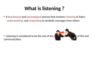 What is listening ?
• It is a physical and psychological process that involves choosing to listen,
understanding, and responding to symbolic messages from others
• Listening is considered to be the one of the most important part of the oral
communication.
 