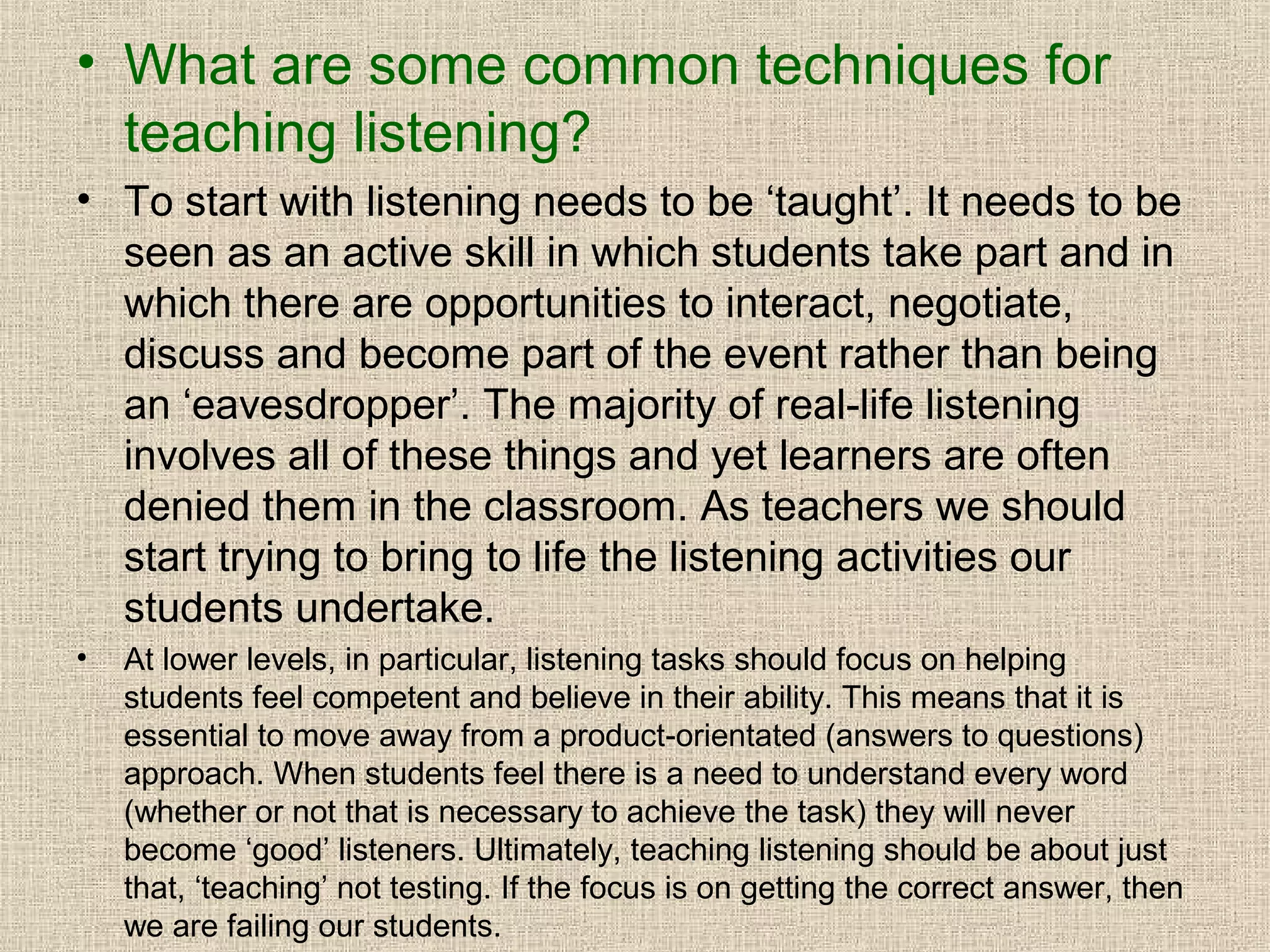 • What are some common techniques for
teaching listening?
• To start with listening needs to be ‘taught’. It needs to be
seen as an active skill in which students take part and in
which there are opportunities to interact, negotiate,
discuss and become part of the event rather than being
an ‘eavesdropper’. The majority of real-life listening
involves all of these things and yet learners are often
denied them in the classroom. As teachers we should
start trying to bring to life the listening activities our
students undertake.
•

At lower levels, in particular, listening tasks should focus on helping
students feel competent and believe in their ability. This means that it is
essential to move away from a product-orientated (answers to questions)
approach. When students feel there is a need to understand every word
(whether or not that is necessary to achieve the task) they will never
become ‘good’ listeners. Ultimately, teaching listening should be about just
that, ‘teaching’ not testing. If the focus is on getting the correct answer, then
we are failing our students.

 