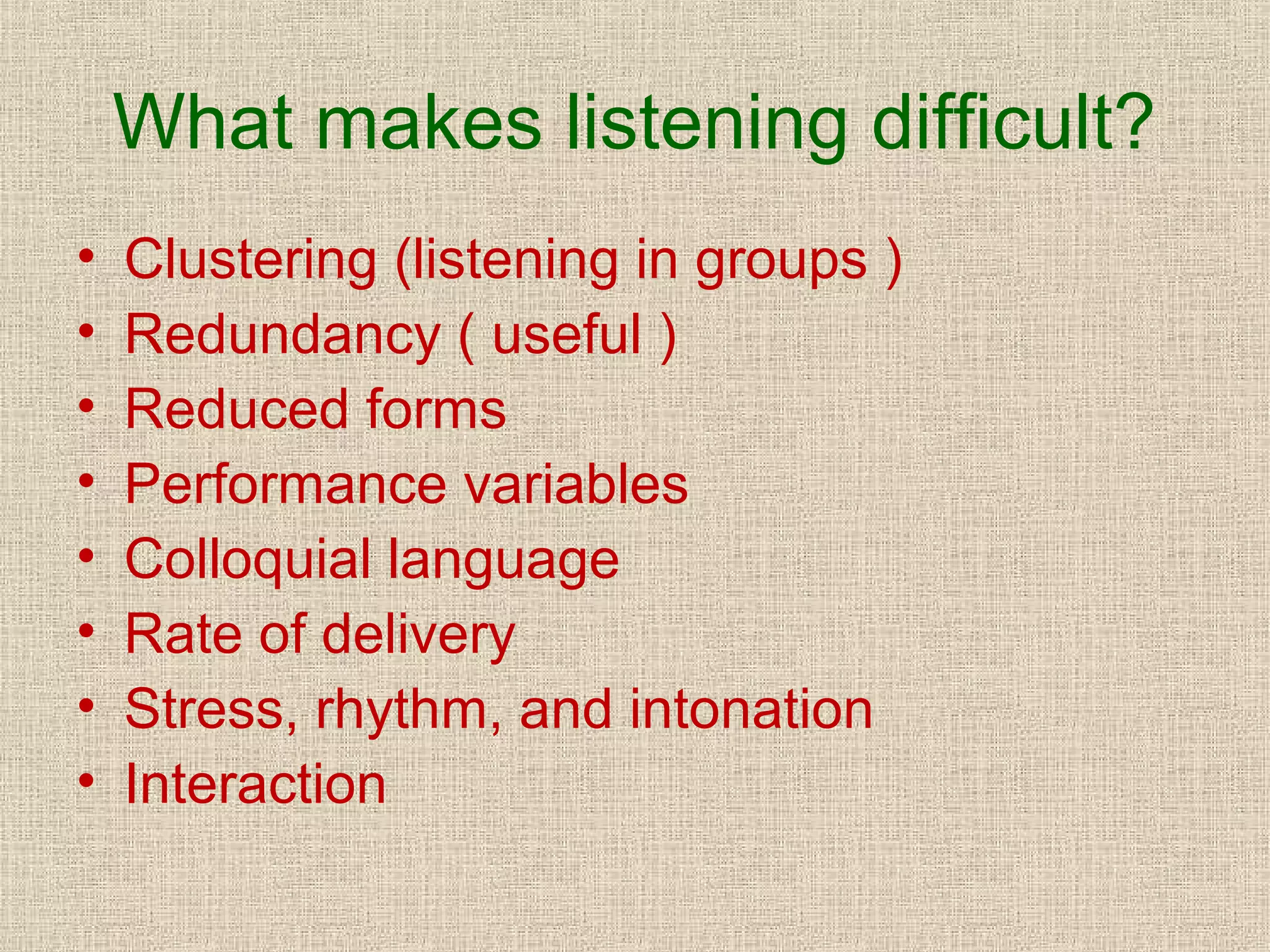 What makes listening difficult?
•
•
•
•
•
•
•
•

Clustering (listening in groups )
Redundancy ( useful )
Reduced forms
Performance variables
Colloquial language
Rate of delivery
Stress, rhythm, and intonation
Interaction

 