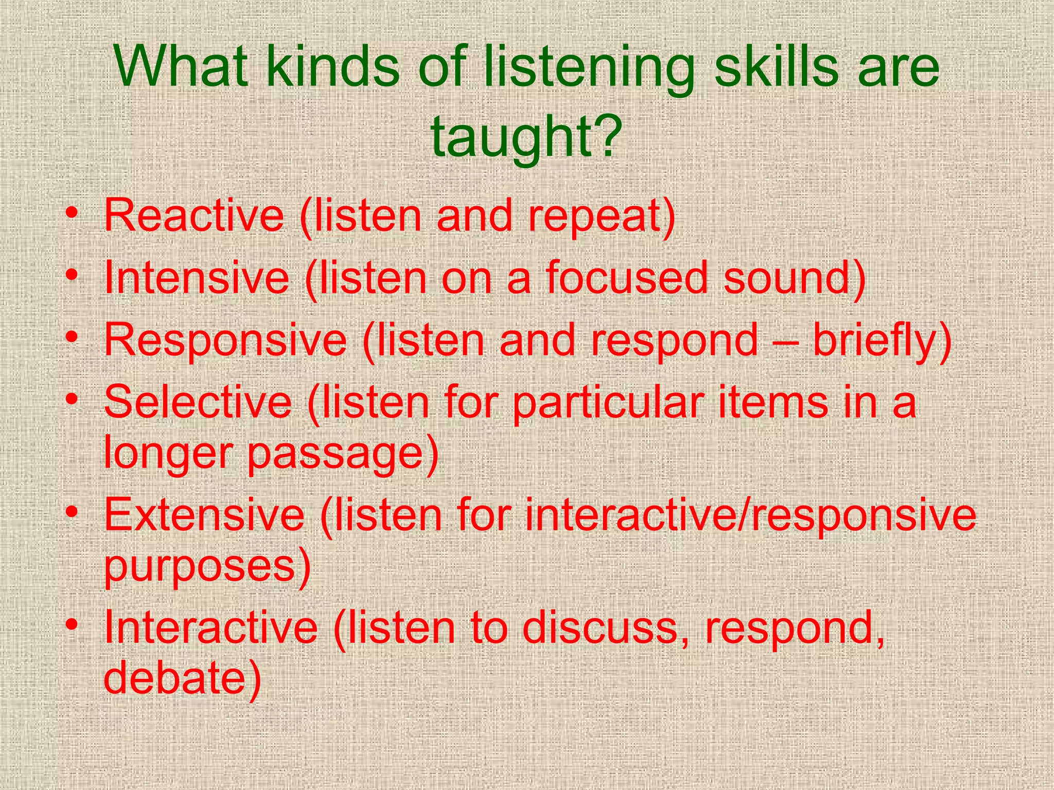 What kinds of listening skills are
taught?
•
•
•
•

Reactive (listen and repeat)
Intensive (listen on a focused sound)
Responsive (listen and respond – briefly)
Selective (listen for particular items in a
longer passage)
• Extensive (listen for interactive/responsive
purposes)
• Interactive (listen to discuss, respond,
debate)

 