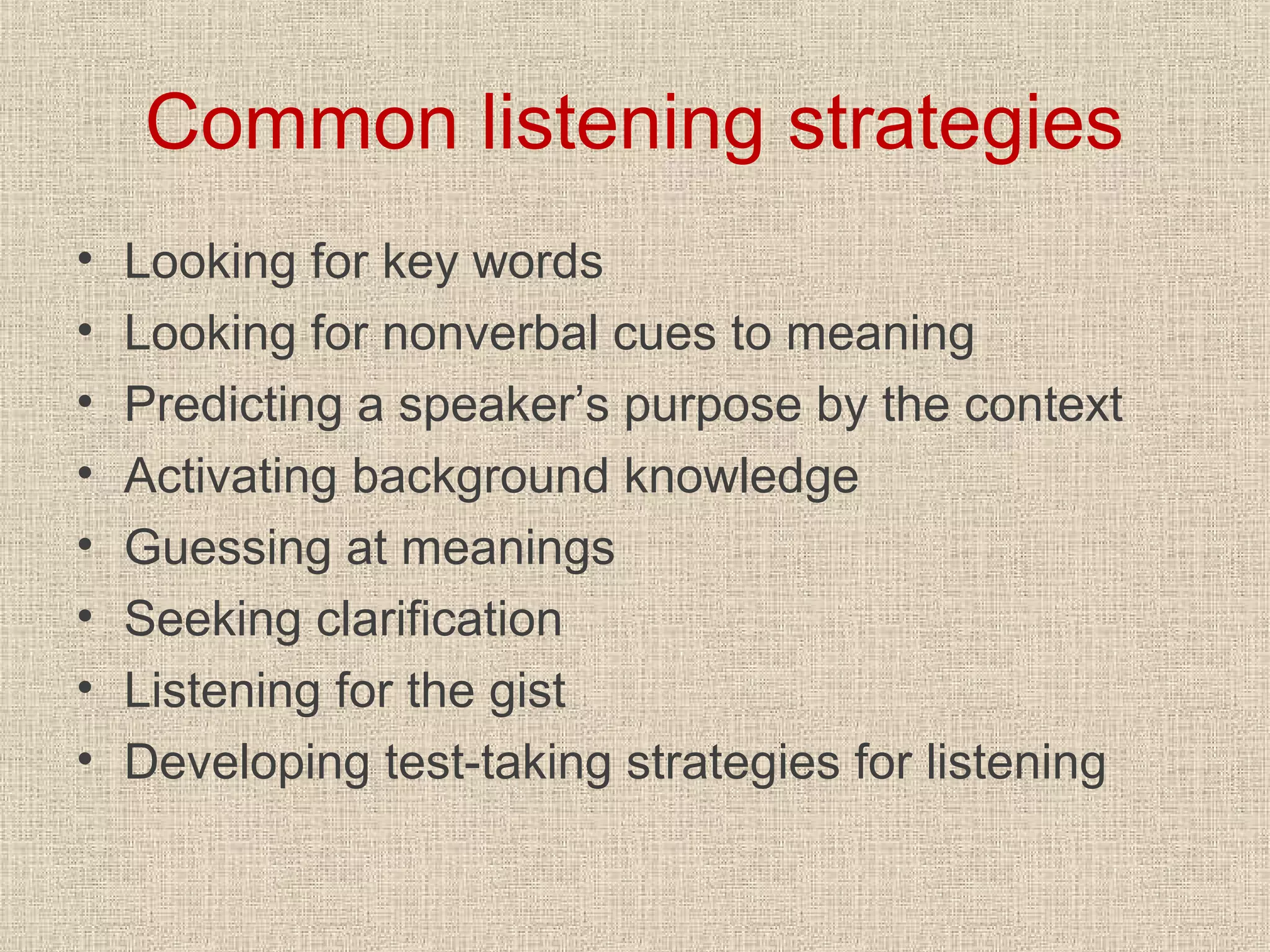 Common listening strategies
•
•
•
•
•
•
•
•

Looking for key words
Looking for nonverbal cues to meaning
Predicting a speaker’s purpose by the context
Activating background knowledge
Guessing at meanings
Seeking clarification
Listening for the gist
Developing test-taking strategies for listening

 