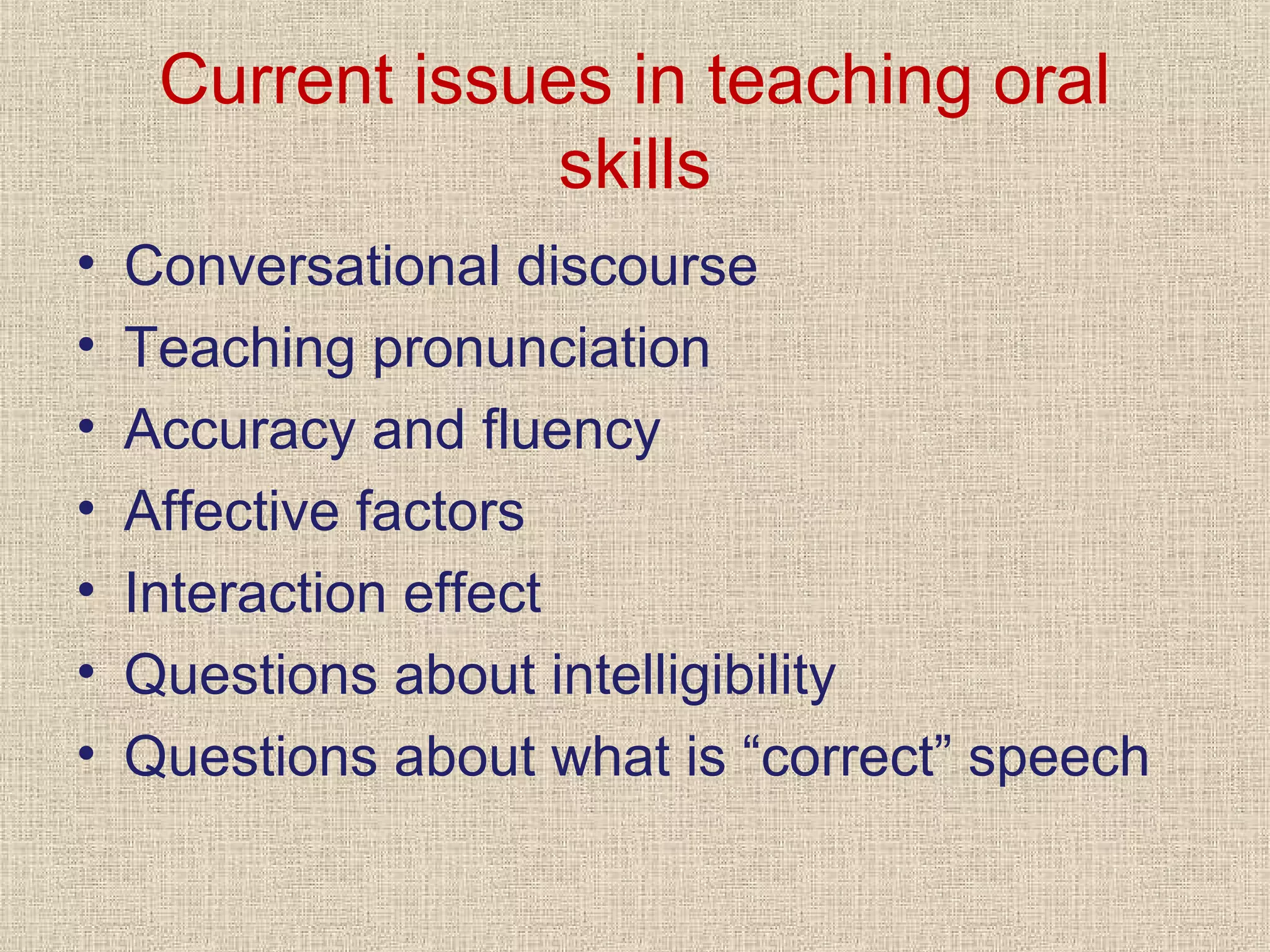 Current issues in teaching oral
skills
•
•
•
•
•
•
•

Conversational discourse
Teaching pronunciation
Accuracy and fluency
Affective factors
Interaction effect
Questions about intelligibility
Questions about what is “correct” speech

 