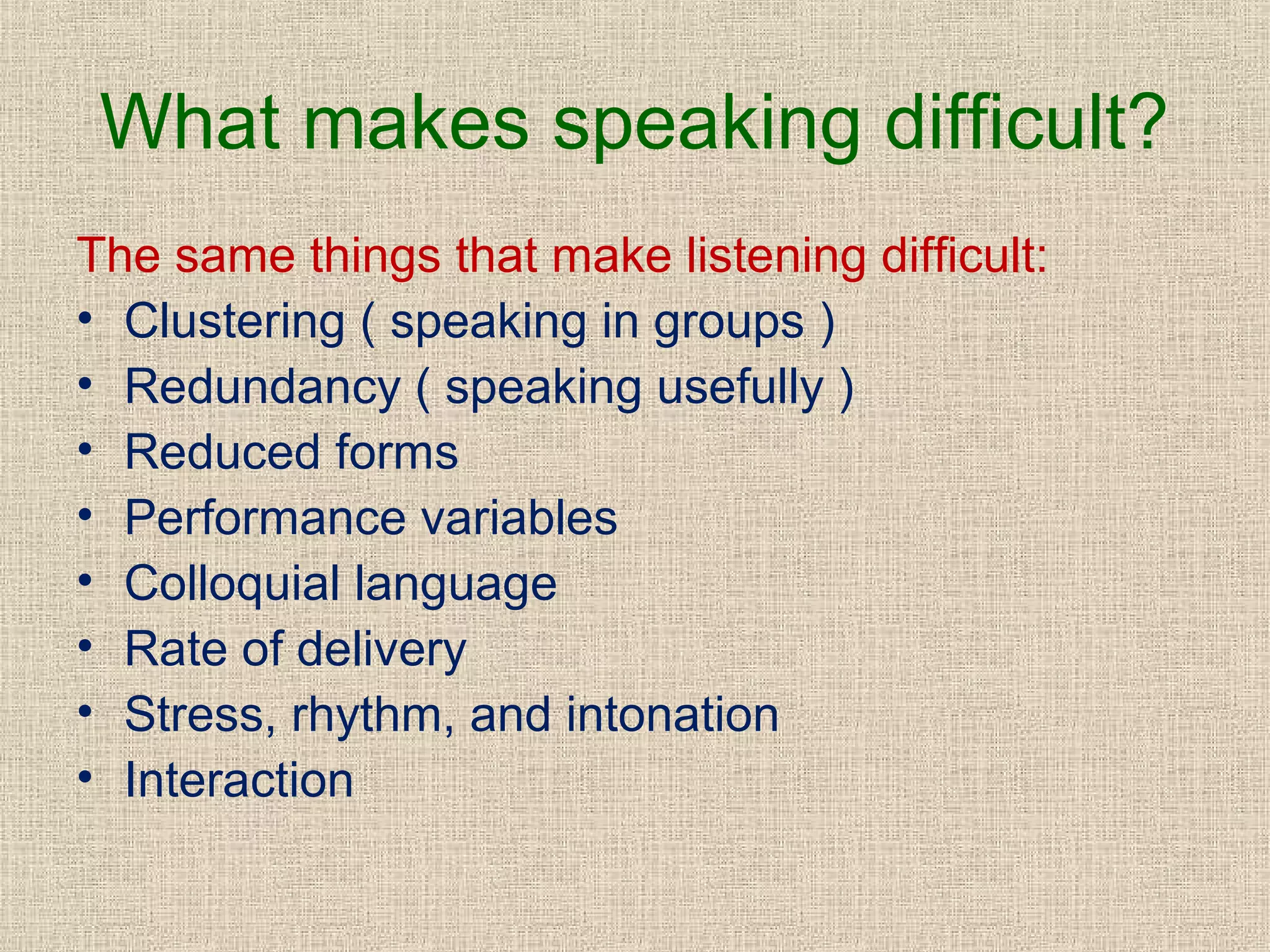 What makes speaking difficult?
The same things that make listening difficult:
• Clustering ( speaking in groups )
• Redundancy ( speaking usefully )
• Reduced forms
• Performance variables
• Colloquial language
• Rate of delivery
• Stress, rhythm, and intonation
• Interaction

 