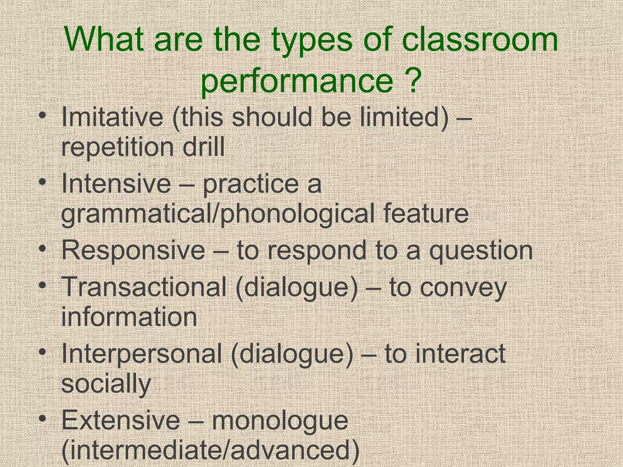 What are the types of classroom
performance ?
• Imitative (this should be limited) –
repetition drill
• Intensive – practice a
grammatical/phonological feature
• Responsive – to respond to a question
• Transactional (dialogue) – to convey
information
• Interpersonal (dialogue) – to interact
socially
• Extensive – monologue
(intermediate/advanced)

 