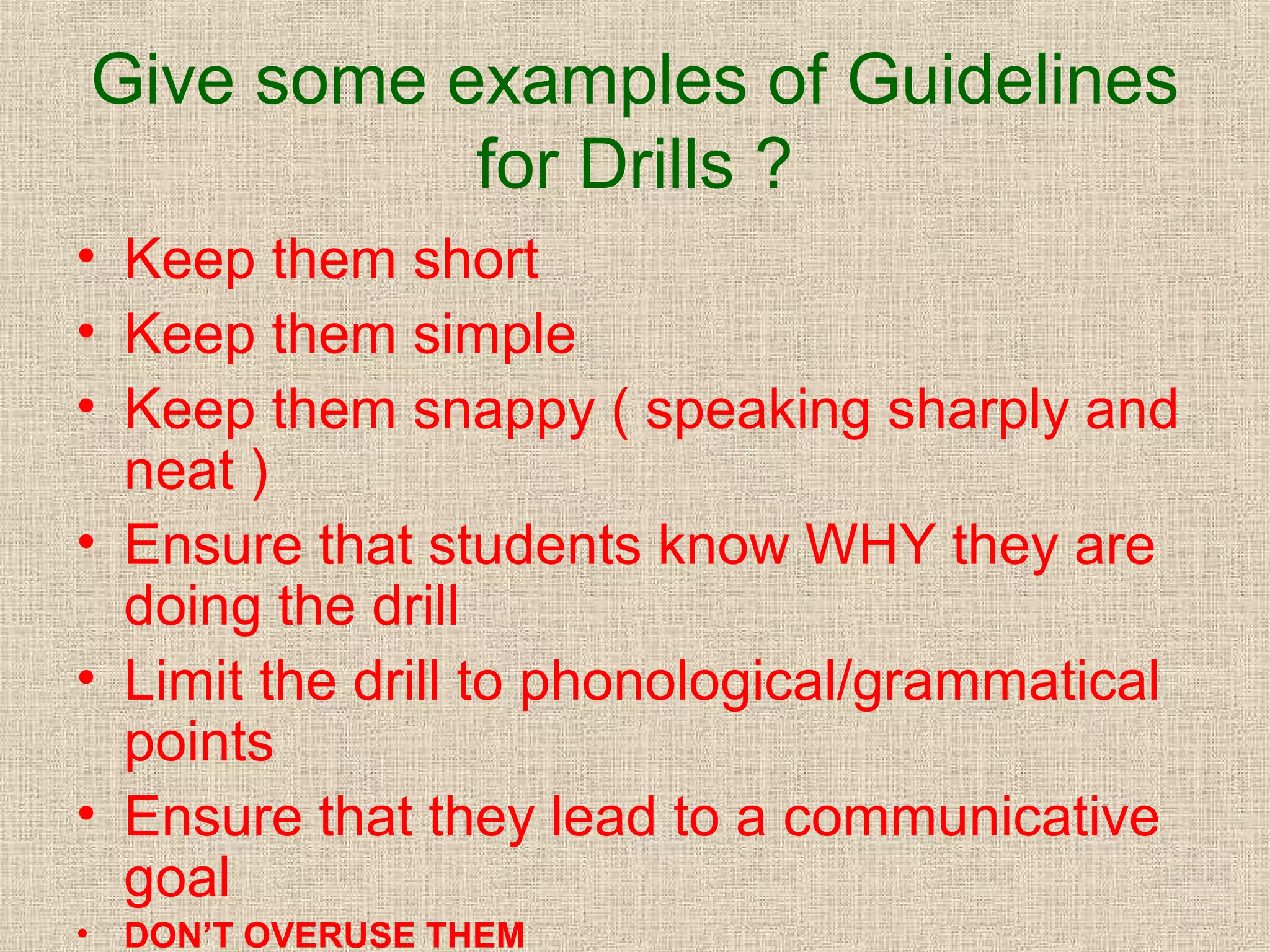 Give some examples of Guidelines
for Drills ?
• Keep them short
• Keep them simple
• Keep them snappy ( speaking sharply and
neat )
• Ensure that students know WHY they are
doing the drill
• Limit the drill to phonological/grammatical
points
• Ensure that they lead to a communicative
goal
•

DON’T OVERUSE THEM

 