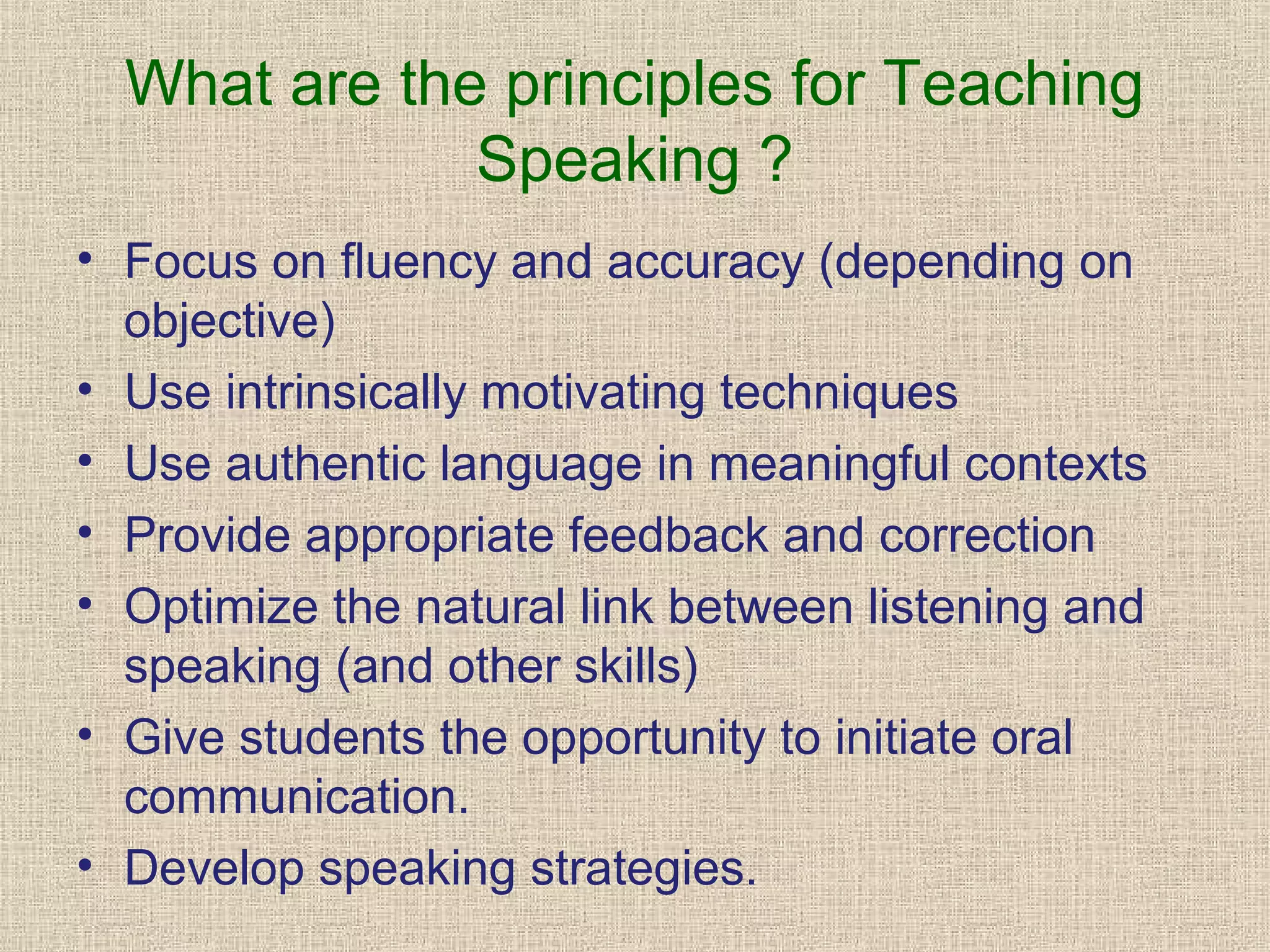 What are the principles for Teaching
Speaking ?
• Focus on fluency and accuracy (depending on
objective)
• Use intrinsically motivating techniques
• Use authentic language in meaningful contexts
• Provide appropriate feedback and correction
• Optimize the natural link between listening and
speaking (and other skills)
• Give students the opportunity to initiate oral
communication.
• Develop speaking strategies.

 