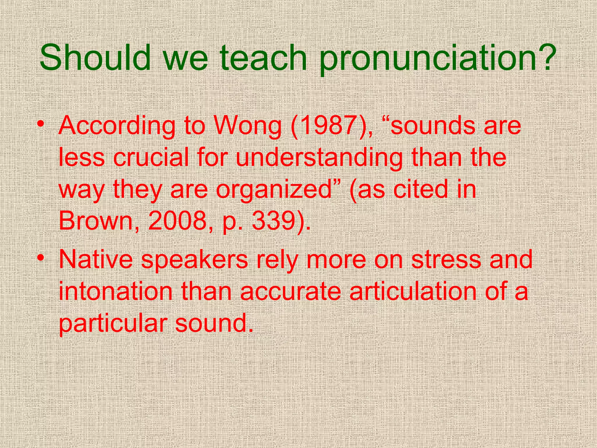 Should we teach pronunciation?
• According to Wong (1987), “sounds are
less crucial for understanding than the
way they are organized” (as cited in
Brown, 2008, p. 339).
• Native speakers rely more on stress and
intonation than accurate articulation of a
particular sound.

 