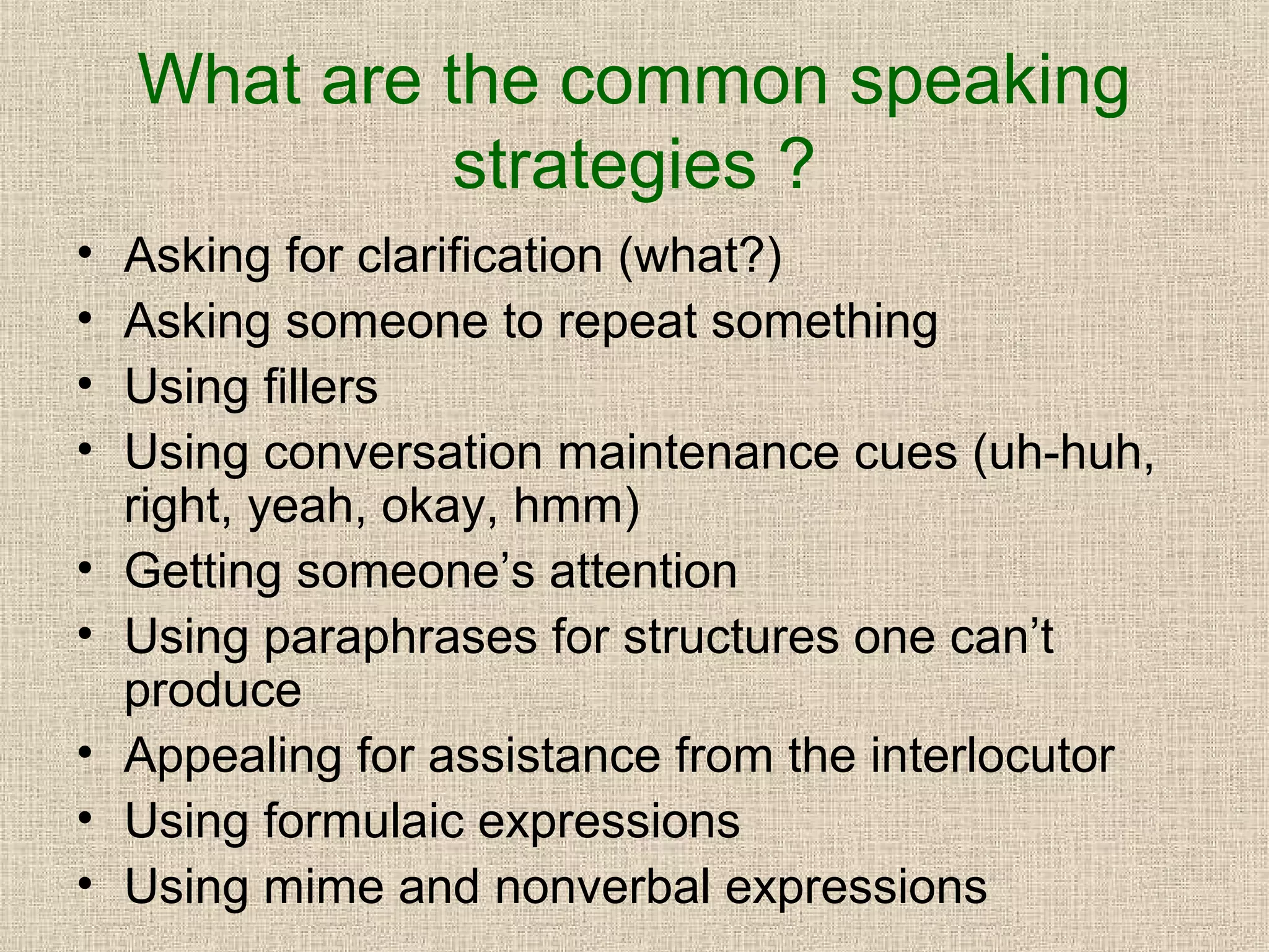 What are the common speaking
strategies ?
•
•
•
•
•
•
•
•
•

Asking for clarification (what?)
Asking someone to repeat something
Using fillers
Using conversation maintenance cues (uh-huh,
right, yeah, okay, hmm)
Getting someone’s attention
Using paraphrases for structures one can’t
produce
Appealing for assistance from the interlocutor
Using formulaic expressions
Using mime and nonverbal expressions

 