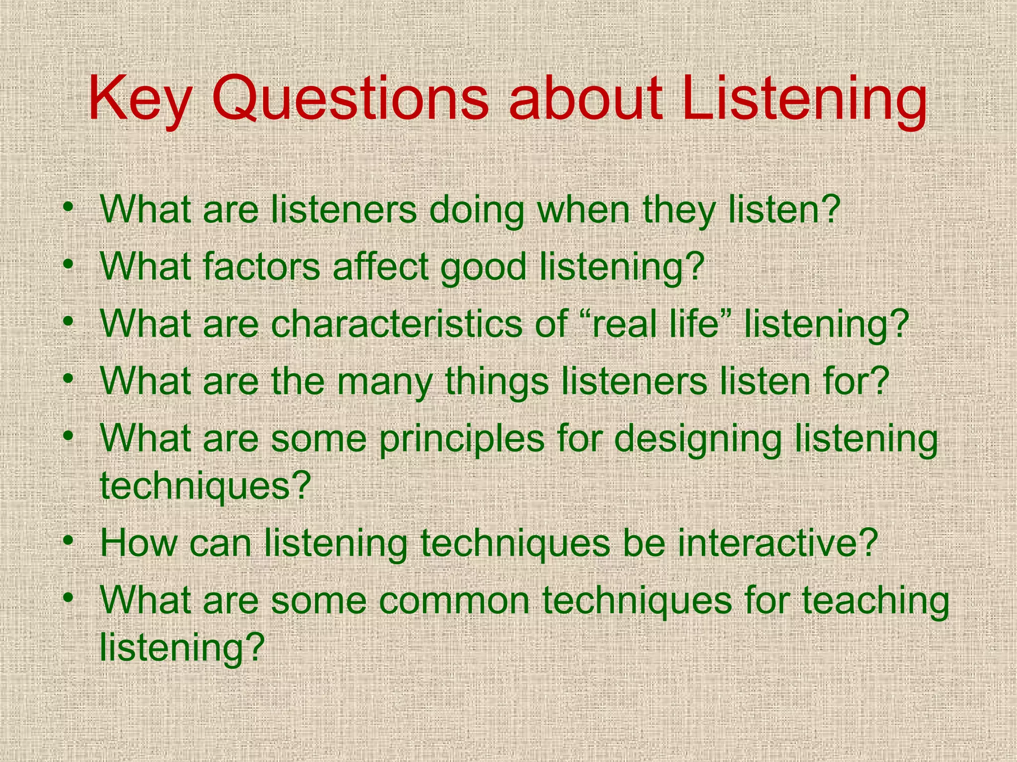 Key Questions about Listening
•
•
•
•
•

What are listeners doing when they listen?
What factors affect good listening?
What are characteristics of “real life” listening?
What are the many things listeners listen for?
What are some principles for designing listening
techniques?
• How can listening techniques be interactive?
• What are some common techniques for teaching
listening?

 