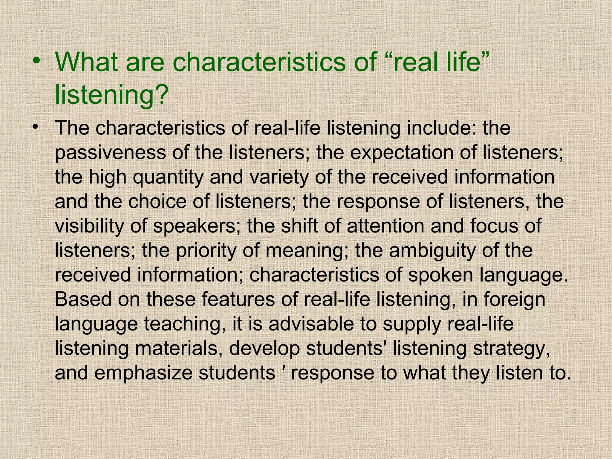 • What are characteristics of “real life”
listening?
• The characteristics of real-life listening include: the
passiveness of the listeners; the expectation of listeners;
the high quantity and variety of the received information
and the choice of listeners; the response of listeners, the
visibility of speakers; the shift of attention and focus of
listeners; the priority of meaning; the ambiguity of the
received information; characteristics of spoken language.
Based on these features of real-life listening, in foreign
language teaching, it is advisable to supply real-life
listening materials, develop students' listening strategy,
and emphasize students ′ response to what they listen to.

 